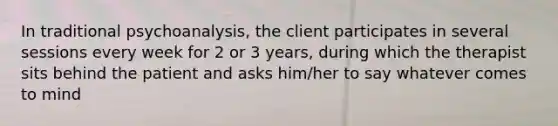 In traditional psychoanalysis, the client participates in several sessions every week for 2 or 3 years, during which the therapist sits behind the patient and asks him/her to say whatever comes to mind