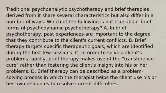 Traditional psychoanalytic psychotherapy and brief therapies derived from it share several characteristics but also differ in a number of ways. Which of the following is not true about brief forms of psychodynamic psychotherapy? A. In brief psychotherapy, past experiences are important to the degree that they contribute to the client's current conflicts. B. Brief therapy targets specific therapeutic goals, which are identified during the first few sessions. C. In order to solve a client's problems rapidly, brief therapy makes use of the "transference cure" rather than fostering the client's insight into his or her problems. D. Brief therapy can be described as a problem-solving process in which the therapist helps the client use his or her own resources to resolve current difficulties.