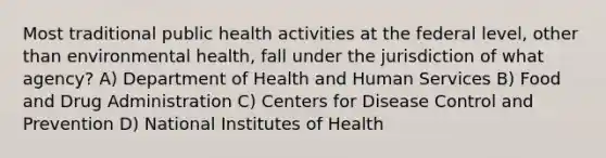 Most traditional public health activities at the federal level, other than environmental health, fall under the jurisdiction of what agency? A) Department of Health and Human Services B) Food and Drug Administration C) Centers for Disease Control and Prevention D) National Institutes of Health