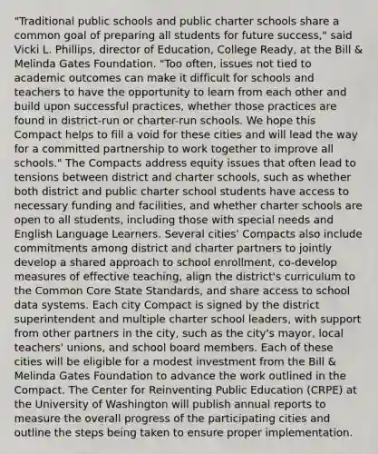 "Traditional public schools and public charter schools share a common goal of preparing all students for future success," said Vicki L. Phillips, director of Education, College Ready, at the Bill & Melinda Gates Foundation. "Too often, issues not tied to academic outcomes can make it difficult for schools and teachers to have the opportunity to learn from each other and build upon successful practices, whether those practices are found in district-run or charter-run schools. We hope this Compact helps to fill a void for these cities and will lead the way for a committed partnership to work together to improve all schools." The Compacts address equity issues that often lead to tensions between district and charter schools, such as whether both district and public charter school students have access to necessary funding and facilities, and whether charter schools are open to all students, including those with special needs and English Language Learners. Several cities' Compacts also include commitments among district and charter partners to jointly develop a shared approach to school enrollment, co-develop measures of effective teaching, align the district's curriculum to the Common Core State Standards, and share access to school data systems. Each city Compact is signed by the district superintendent and multiple charter school leaders, with support from other partners in the city, such as the city's mayor, local teachers' unions, and school board members. Each of these cities will be eligible for a modest investment from the Bill & Melinda Gates Foundation to advance the work outlined in the Compact. The Center for Reinventing Public Education (CRPE) at the University of Washington will publish annual reports to measure the overall progress of the participating cities and outline the steps being taken to ensure proper implementation.