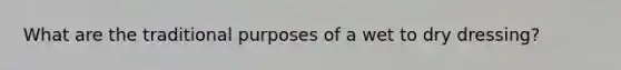What are the traditional purposes of a wet to dry dressing?