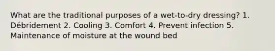 What are the traditional purposes of a wet-to-dry dressing? 1. Débridement 2. Cooling 3. Comfort 4. Prevent infection 5. Maintenance of moisture at the wound bed