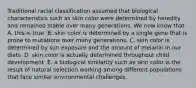 Traditional racial classification assumed that biological characteristics such as skin color were determined by heredity and remained stable over many generations. We now know that A. this is true. B. skin color is determined by a single gene that is prone to mutations over many generations. C. skin color is determined by sun exposure and the amount of melanin in our diets. D. skin color is actually determined throughout child development. E. a biological similarity such as skin color is the result of natural selection working among different populations that face similar environmental challenges.