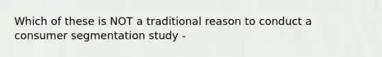 Which of these is NOT a traditional reason to conduct a consumer segmentation study -