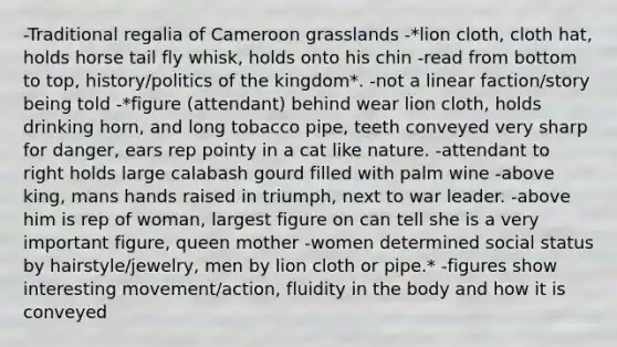 -Traditional regalia of Cameroon grasslands -*lion cloth, cloth hat, holds horse tail fly whisk, holds onto his chin -read from bottom to top, history/politics of the kingdom*. -not a linear faction/story being told -*figure (attendant) behind wear lion cloth, holds drinking horn, and long tobacco pipe, teeth conveyed very sharp for danger, ears rep pointy in a cat like nature. -attendant to right holds large calabash gourd filled with palm wine -above king, mans hands raised in triumph, next to war leader. -above him is rep of woman, largest figure on can tell she is a very important figure, queen mother -women determined social status by hairstyle/jewelry, men by lion cloth or pipe.* -figures show interesting movement/action, fluidity in the body and how it is conveyed