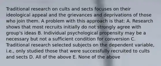 Traditional research on cults and sects focuses on their ideological appeal and the grievances and deprivations of those who join them. A problem with this approach is that: A. Research shows that most recruits initially do not strongly agree with group's ideas B. Individual psychological propensity may be a necessary but not a sufficient condition for conversion C. Traditional research selected subjects on the dependent variable, i.e., only studied those that were successfully recruited to cults and sects D. All of the above E. None of the above