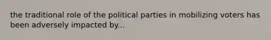 the traditional role of the political parties in mobilizing voters has been adversely impacted by...