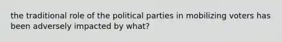 the traditional role of the political parties in mobilizing voters has been adversely impacted by what?