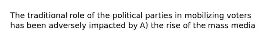 The traditional role of the political parties in mobilizing voters has been adversely impacted by A) the rise of the mass media