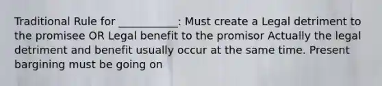 Traditional Rule for ___________: Must create a Legal detriment to the promisee OR Legal benefit to the promisor Actually the legal detriment and benefit usually occur at the same time. Present bargining must be going on