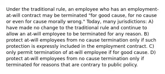 Under the traditional rule, an employee who has an employment-at-will contract may be terminated "for good cause, for no cause or even for cause morally wrong." Today, many jurisdictions: A) have made no change to the traditional rule and continue to allow an at-will employee to be terminated for any reason. B) protect at-will employees from no cause termination only if such protection is expressly included in the employment contract. C) only permit termination of at-will employee if for good cause. D) protect at-will employees from no cause termination only if terminated for reasons that are contrary to public policy.