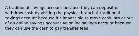 A traditional savings account because they can deposit or withdraw cash by visiting the physical branch A traditional savings account because it's impossible to move cash into or out of an online savings account An online savings account because they can use the cash to pay transfer fees