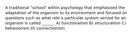 A traditional "school" within psychology that emphasized the adaptation of the organism to its environment and focused on questions such as what role a particular system served for an organism is called ______. A) functionalism B) structuralism C) behaviorism D) connectionism