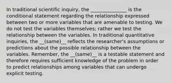 In traditional scientific inquiry, the _______________ is the conditional statement regarding the relationship expressed between two or more variables that are amenable to testing. We do not test the variables themselves; rather we test the relationship between the variables. In traditional quantitative inquiries, the __(same)__ reflects the researcher's assumptions or predictions about the possible relationship between the variables. Remember, the __(same)__ is a testable statement and therefore requires sufficient knowledge of the problem in order to predict relationships among variables that can undergo explicit testing.