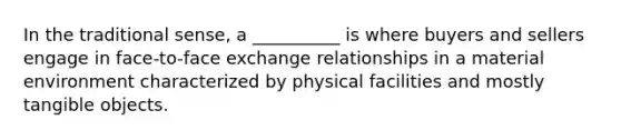 In the traditional sense, a __________ is where buyers and sellers engage in face-to-face exchange relationships in a material environment characterized by physical facilities and mostly tangible objects.