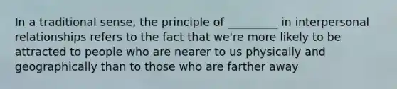 In a traditional sense, the principle of _________ in interpersonal relationships refers to the fact that we're more likely to be attracted to people who are nearer to us physically and geographically than to those who are farther away