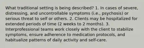 What traditional setting is being described? 1. In cases of severe, distressing, and uncontrollable symptoms (i.e., psychosis) or serious threat to self or others. 2. Clients may be hospitalized for extended periods of time (2 weeks to 2 months). 3. Interprofessional teams work closely with the client to stabilize symptoms, ensure adherence to medication protocols, and habitualize patterns of daily activity and self-care.