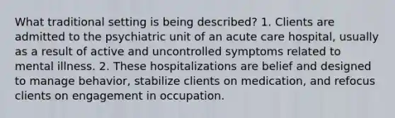 What traditional setting is being described? 1. Clients are admitted to the psychiatric unit of an acute care hospital, usually as a result of active and uncontrolled symptoms related to mental illness. 2. These hospitalizations are belief and designed to manage behavior, stabilize clients on medication, and refocus clients on engagement in occupation.