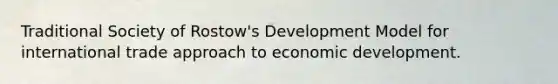 Traditional Society of Rostow's Development Model for international trade approach to economic development.