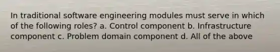 In traditional software engineering modules must serve in which of the following roles? a. Control component b. Infrastructure component c. Problem domain component d. All of the above