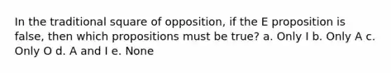 In the traditional square of opposition, if the E proposition is false, then which propositions must be true? a. Only I b. Only A c. Only O d. A and I e. None