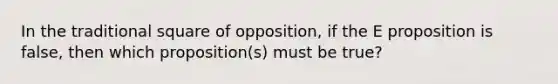 In the traditional square of opposition, if the E proposition is false, then which proposition(s) must be true?