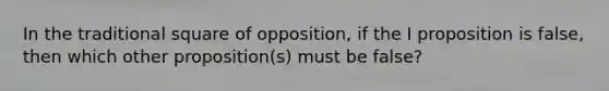 In the traditional square of opposition, if the I proposition is false, then which other proposition(s) must be false?