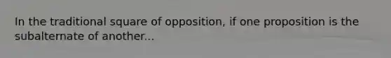 In the traditional square of opposition, if one proposition is the subalternate of another...