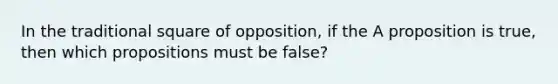 In the traditional square of opposition, if the A proposition is true, then which propositions must be false?