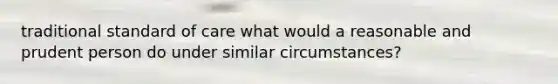 traditional standard of care what would a reasonable and prudent person do under similar circumstances?