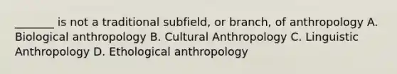 _______ is not a traditional subfield, or branch, of anthropology A. Biological anthropology B. Cultural Anthropology C. Linguistic Anthropology D. Ethological anthropology