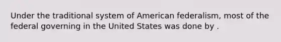 Under the traditional system of American federalism, most of the federal governing in the United States was done by .