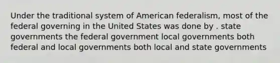 Under the traditional system of American federalism, most of the federal governing in the United States was done by . state governments the federal government local governments both federal and local governments both local and state governments