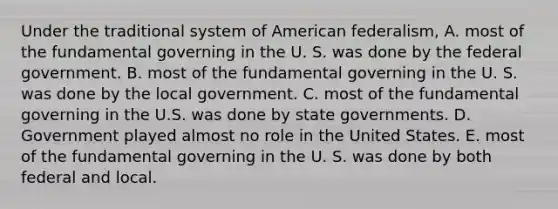 Under the traditional system of American federalism, A. most of the fundamental governing in the U. S. was done by the federal government. B. most of the fundamental governing in the U. S. was done by the local government. C. most of the fundamental governing in the U.S. was done by state governments. D. Government played almost no role in the United States. E. most of the fundamental governing in the U. S. was done by both federal and local.