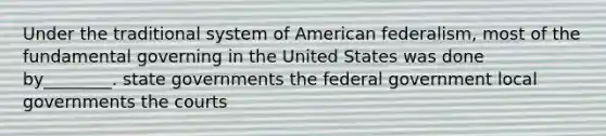 Under the traditional system of American federalism, most of the fundamental governing in the United States was done by________. state governments the federal government local governments the courts