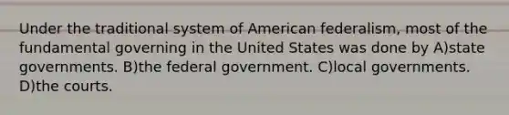 Under the traditional system of American federalism, most of the fundamental governing in the United States was done by A)state governments. B)the federal government. C)local governments. D)the courts.