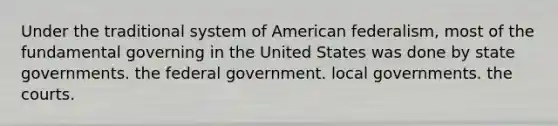 Under the traditional system of American federalism, most of the fundamental governing in the United States was done by state governments. the federal government. local governments. the courts.