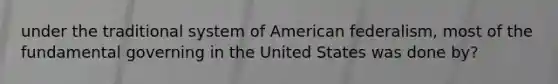 under the traditional system of American federalism, most of the fundamental governing in the United States was done by?