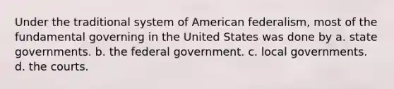 Under the traditional system of American federalism, most of the fundamental governing in the United States was done by a. state governments. b. the federal government. c. local governments. d. the courts.