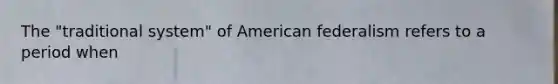 The "traditional system" of American federalism refers to a period when