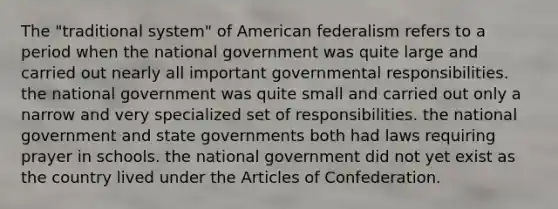 The "traditional system" of American federalism refers to a period when the national government was quite large and carried out nearly all important governmental responsibilities. the national government was quite small and carried out only a narrow and very specialized set of responsibilities. the national government and state governments both had laws requiring prayer in schools. the national government did not yet exist as the country lived under the Articles of Confederation.