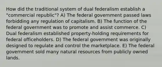 How did the traditional system of dual federalism establish a "commercial republic"? A) The federal government passed laws forbidding any regulation of capitalism. B) The function of the federal government was to promote and assist commerce. C) Dual federalism established property-holding requirements for federal officeholders. D) The federal government was originally designed to regulate and control the marketplace. E) The federal government sold many natural resources from publicly owned lands.