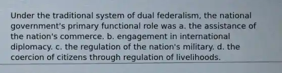 Under the traditional system of dual federalism, the national government's primary functional role was a. the assistance of the nation's commerce. b. engagement in international diplomacy. c. the regulation of the nation's military. d. the coercion of citizens through regulation of livelihoods.