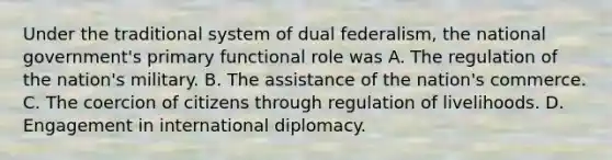 Under the traditional system of dual federalism, the national government's primary functional role was A. The regulation of the nation's military. B. The assistance of the nation's commerce. C. The coercion of citizens through regulation of livelihoods. D. Engagement in international diplomacy.