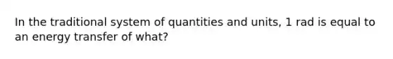 In the traditional system of quantities and units, 1 rad is equal to an energy transfer of what?