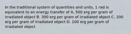 In the traditional system of quantities and units, 1 rad is equivalent to an energy transfer of A. 500 erg per gram of irradiated object B. 300 erg per gram of irradiated object C. 200 erg per gram of irradiated object D. 100 erg per gram of irradiated object