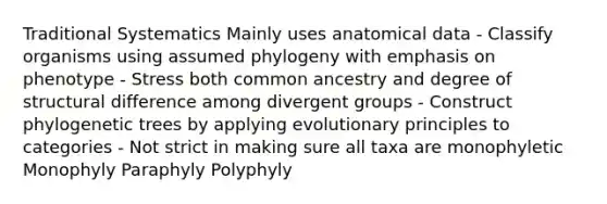 Traditional Systematics Mainly uses anatomical data - Classify organisms using assumed phylogeny with emphasis on phenotype - Stress both common ancestry and degree of structural difference among divergent groups - Construct phylogenetic trees by applying evolutionary principles to categories - Not strict in making sure all taxa are monophyletic Monophyly Paraphyly Polyphyly