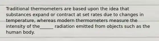 Traditional thermometers are based upon the idea that substances expand or contract at set rates due to changes in temperature, whereas modern thermometers measure the intensity of the______ radiation emitted from objects such as the human body.