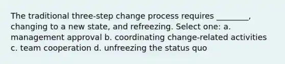 The traditional three-step change process requires ________, changing to a new state, and refreezing. Select one: a. management approval b. coordinating change-related activities c. team cooperation d. unfreezing the status quo