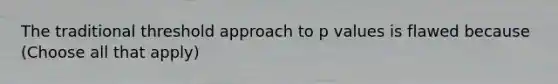 The traditional threshold approach to p values is flawed because (Choose all that apply)